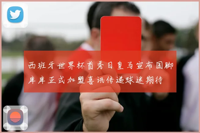西班牙世界杯首秀日皇马宣布国脚库库正式加盟喜讯传递球迷期待