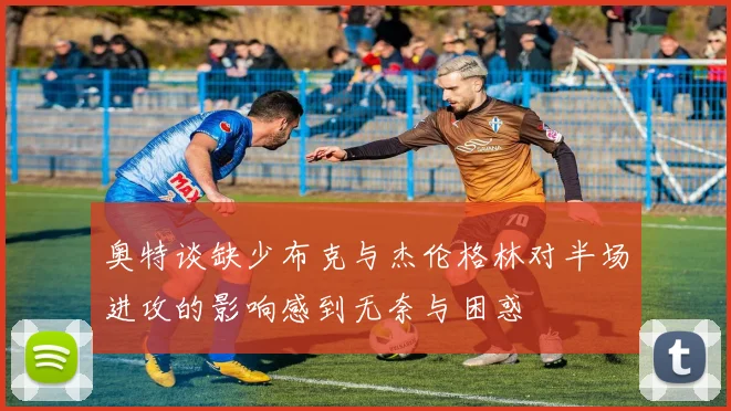 奥特谈缺少布克与杰伦格林对半场进攻的影响感到无奈与困惑