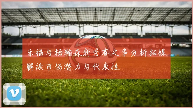 乐福与杨瀚森新秀赛之争分析拓媒解读市场潜力与代表性
