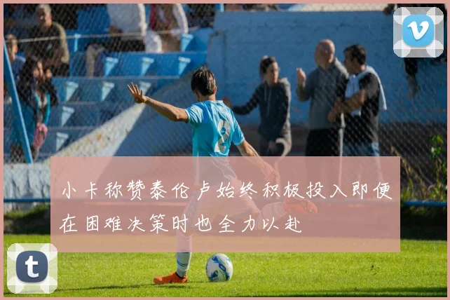 小卡称赞泰伦卢始终积极投入即便在困难决策时也全力以赴