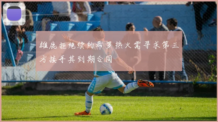 雄鹿拒绝续约希罗热火需寻求第三方接手其到期合同