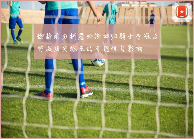 徐静雨分析詹姆斯回归骑士夺冠后将成历史球王的可能性与影响