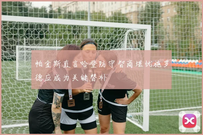 帕金斯直言哈登防守智商堪忧施罗德应成为关键替补