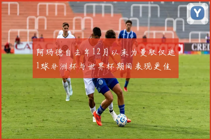 阿玛德自去年12月以来为曼联仅进1球非洲杯与世界杯期间表现更佳