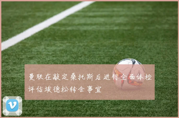 曼联在敲定桑托斯后进行全面体检评估埃德松转会事宜