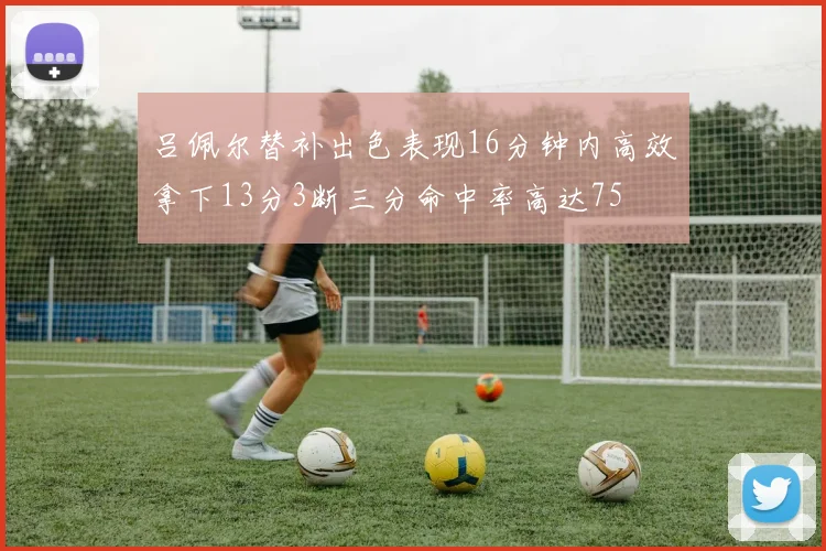 吕佩尔替补出色表现16分钟内高效拿下13分3断三分命中率高达75