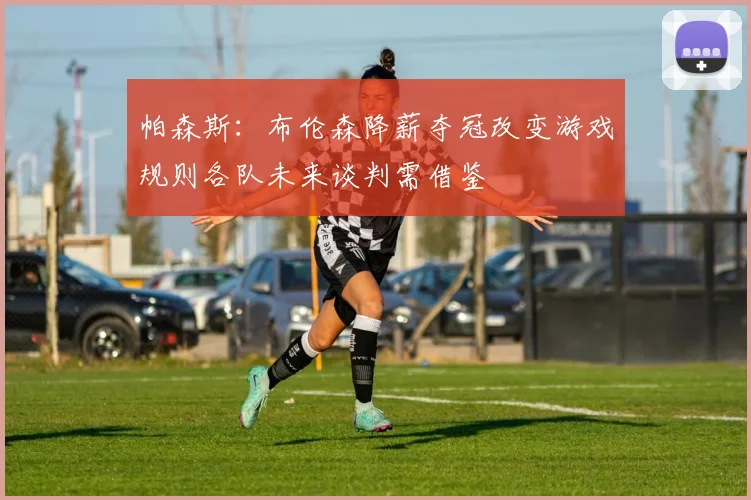 帕森斯：布伦森降薪夺冠改变游戏规则各队未来谈判需借鉴