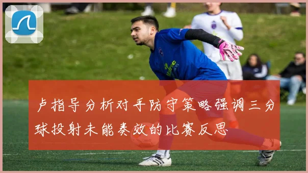 卢指导分析对手防守策略强调三分球投射未能奏效的比赛反思