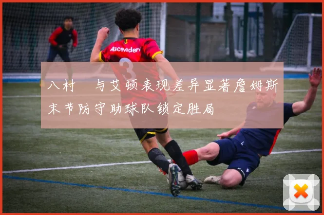 八村塁与艾顿表现差异显著詹姆斯末节防守助球队锁定胜局
