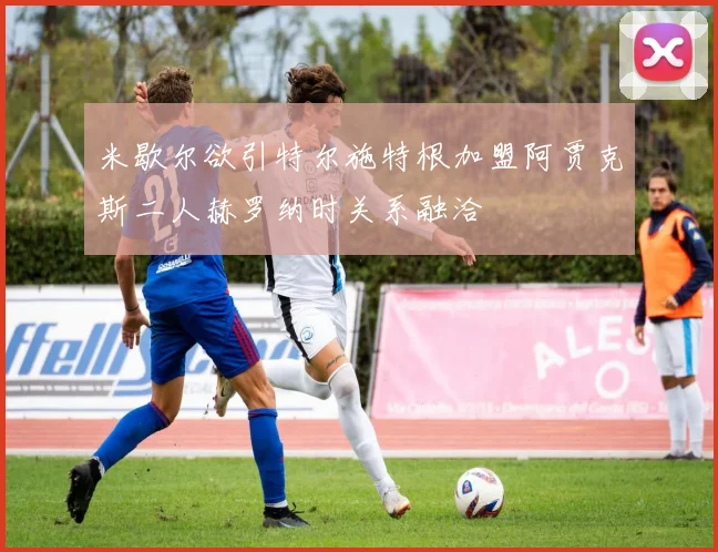 米歇尔欲引特尔施特根加盟阿贾克斯二人赫罗纳时关系融洽