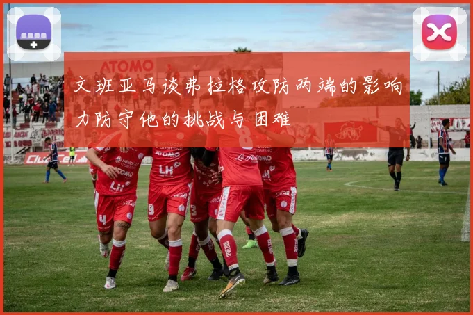 文班亚马谈弗拉格攻防两端的影响力防守他的挑战与困难