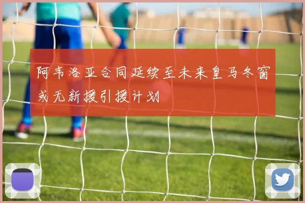 阿韦洛亚合同延续至未来皇马冬窗或无新援引援计划