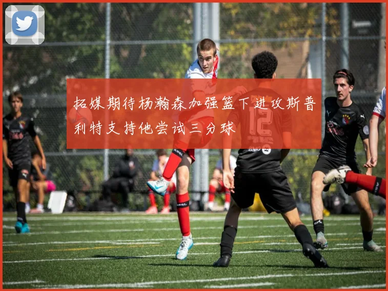 拓媒期待杨瀚森加强篮下进攻斯普利特支持他尝试三分球