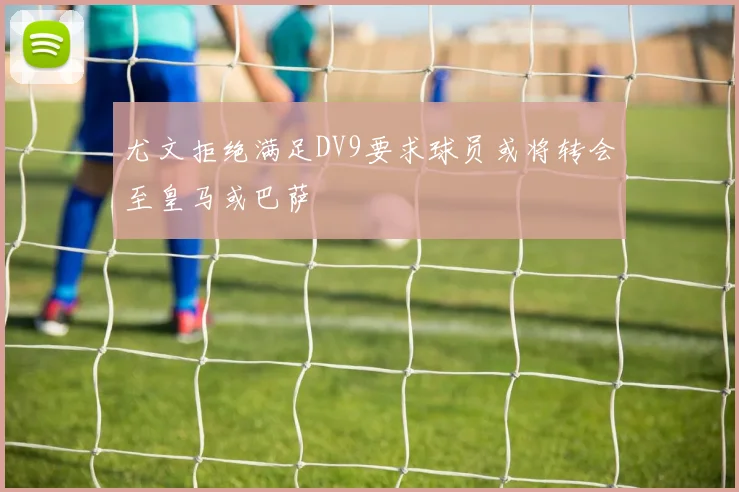 尤文拒绝满足DV9要求球员或将转会至皇马或巴萨