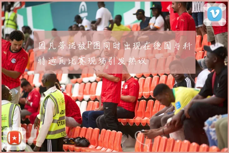 因凡蒂诺被P图同时出现在德国与科特迪瓦比赛现场引发热议