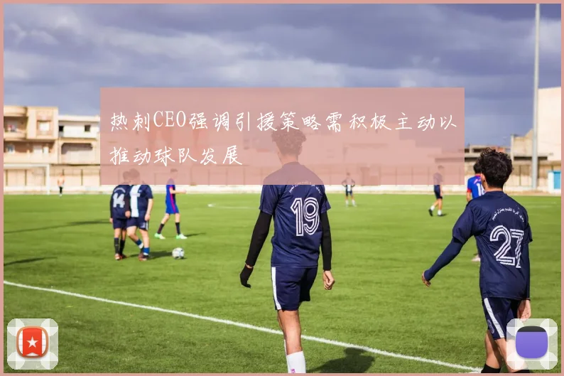 热刺CEO强调引援策略需积极主动以推动球队发展