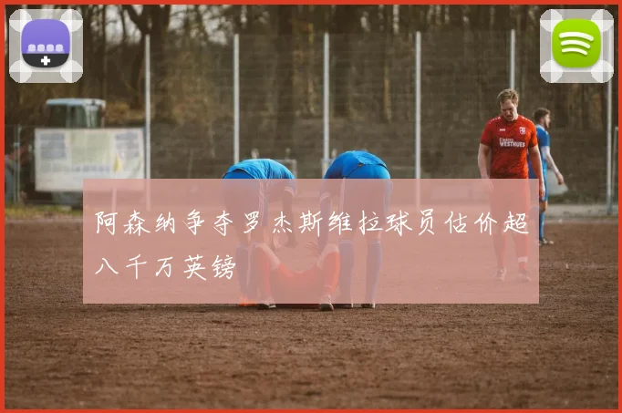 阿森纳争夺罗杰斯维拉球员估价超八千万英镑
