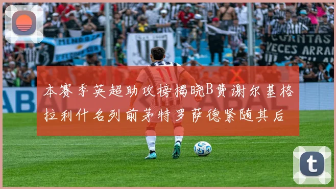 本赛季英超助攻榜揭晓B费谢尔基格拉利什名列前茅特罗萨德紧随其后