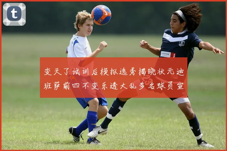 变天了试训后模拟选秀揭晓状元迪班萨前四不变乐透大乱多名球员宣布退选