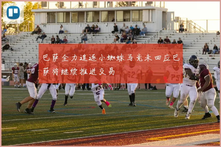 巴萨全力追逐小蜘蛛马竞未回应巴萨将继续推进交易